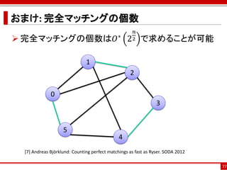 おまけ: 完全マッチングの個数
                                                     𝑛
 完全マッチングの個数は𝑂∗ 2 で求めることが可能                         2



                              1
                                                   2

             0
                                                                3


                   5
                                              4
 [7] Andreas Björklund: Counting perfect matchings as fast as Ryser. SODA 2012

                                                                                 77
 