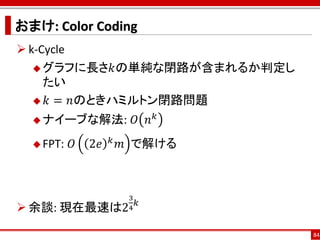 おまけ: Color Coding
 k-Cycle
    グラフに長さ𝑘の単純な閉路が含まれるか判定し
     たい
    𝑘 = 𝑛のときハミルトン閉路問題

   ナイーブな解法:                 𝑂 𝑛𝑘
   FPT:   𝑂   2𝑒   𝑘   𝑚 で解ける



                         3
                             𝑘
 余談: 現在最速は2             4


                                    84
 