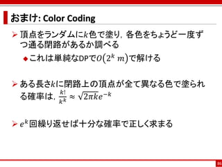 おまけ: Color Coding
 頂点をランダムに𝑘色で塗り，各色をちょうど一度ず
  つ通る閉路があるか調べる
   これは単純なDPで𝑂      2 𝑘 ⁡𝑚 で解ける

 ある長さ𝑘に閉路上の頂点が全て異なる色で塗られ
        𝑘!
  る確率は， 𝑘 𝑘 ≈ 2𝜋𝑘𝑒 −𝑘


 𝑒 𝑘 回繰り返せば十分な確率で正しく求まる



                                  86
 