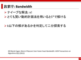 おまけ: Bandwidth
 ナイーブな解法: 𝑛!
 とても賢い動的計画法を用いると5 𝑛 で解ける

 k以下の解があるかを判定して二分探索する




  [8] Marek Cygan, Marcin Pilipczuk: Even Faster Exact Bandwidth. ACM Transactions on
  Algorithms 8(1) (2012)


                                                                                        88
 