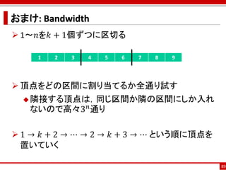 おまけ: Bandwidth
 1～𝑛を𝑘 + 1個ずつに区切る

     1   2   3   4   5   6   7   8   9




 頂点をどの区間に割り当てるか全通り試す
   隣接する頂点は，同じ区間か隣の区間にしか入れ
           𝑛
   ないので高々3 通り

 1 → 𝑘 + 2 → ⋯ → 2 → 𝑘 + 3 → ⋯ という順に頂点を
  置いていく

                                           89
 