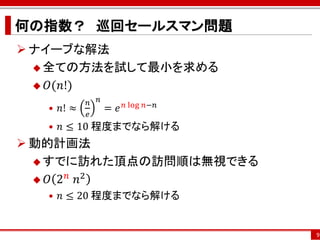 何の指数？ 巡回セールスマン問題
 ナイーブな解法
   全ての方法を試して最小を求める

   𝑂(𝑛!)
            𝑛   𝑛
   • 𝑛! ≈   𝑒
                    = 𝑒 𝑛 log   𝑛−𝑛

   • 𝑛 ≤ 10 程度までなら解ける
 動的計画法
   すでに訪れた頂点の訪問順は無視できる
       𝑛 2
   𝑂 2 ⁡𝑛
   • 𝑛 ≤ 20 程度までなら解ける


                                      9
 