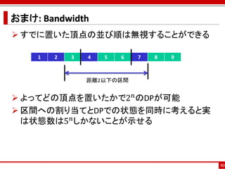 おまけ: Bandwidth
 すでに置いた頂点の並び順は無視することができる

    1   2   3   4   5   6   7   8   9



                距離2以下の区間


 よってどの頂点を置いたかで2 𝑛 のDPが可能
 区間への割り当てとDPでの状態を同時に考えると実
  は状態数は5 𝑛 しかないことが示せる



                                        90
 