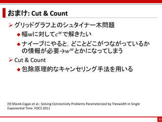 おまけ: Cut & Count
 グリッドグラフ上のシュタイナー木問題
           𝑤
   幅wに対して𝑐 で解きたい

       ナイーブにやると，どことどこがつながっているか
                 𝑤
     の情報が必要→𝑤 とかになってしまう
 Cut & Count
    包除原理的なキャンセリング手法を用いる




[9] Marek Cygan et al.: Solving Connectivity Problems Parameterized by Treewidth in Single
Exponential Time. FOCS 2011


                                                                                             93
 