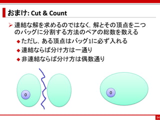 おまけ: Cut & Count
 連結な解を求めるのではなく，解とその頂点を二つ
  のバッグに分割する方法のペアの総数を数える
   ただし，ある頂点はバッグ1に必ず入れる

   連結ならば分け方は一通り

   非連結ならば分け方は偶数通り




    0              0




                            94
 