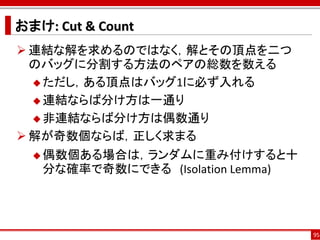 おまけ: Cut & Count
 連結な解を求めるのではなく，解とその頂点を二つ
  のバッグに分割する方法のペアの総数を数える
   ただし，ある頂点はバッグ1に必ず入れる

   連結ならば分け方は一通り

   非連結ならば分け方は偶数通り

 解が奇数個ならば，正しく求まる
   偶数個ある場合は，ランダムに重み付けすると十
   分な確率で奇数にできる (Isolation Lemma)




                                   95
 