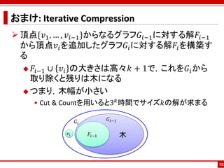 おまけ: Iterative Compression
 頂点{𝑣1 , … , 𝑣 𝑖−1 }からなるグラフ𝐺 𝑖−1 に対する解𝐹𝑖−1
  から頂点𝑣 𝑖 を追加したグラフ𝐺 𝑖 に対する解𝐹𝑖 を構築す
  る
   𝐹 𝑖−1 ∪ 𝑣 𝑖 の大きさは高々𝑘 + 1で，これを𝐺 𝑖 から
    取り除くと残りは木になる
   つまり，木幅が小さい
    • Cut & Countを用いると3 𝑘 時間でサイズ𝑘の解が求まる

                 𝐺𝑖          𝐺 𝑖−1

            𝑣𝑖        𝐹𝑖−1           木


                                              98
 