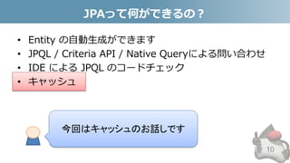 JPAって何ができるの？
• Entity の自動生成ができます
• JPQL / Criteria API / Native Queryによる問い合わせ
• IDE による JPQL のコードチェック
• キャッシュ
10
今回はキャッシュのお話しです
 