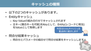 キャッシュの種類
• 以下の2つのキャッシュがあります。
• Entityキャッシュ
– Key-Valueの組み合わせでキャッシュされます
– 主キー(複合キーも可能)をKeyとして、Entity(レコードに相当)
をValueとして取得します
• 問合せ結果キャッシュ
– 問合せとパラメータの組合せで問合せ結果をキャッシュします
20
今回はEntityキャッシュを
重点的に紹介します
 