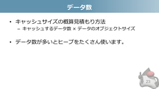 データ数
• キャッシュサイズの概算見積もり方法
– キャッシュするデータ数 × データのオブジェクトサイズ
• データ数が多いとヒープをたくさん使います。
23
 
