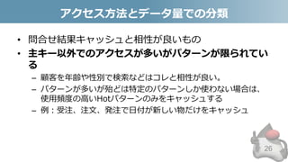 アクセス方法とデータ量での分類
• 問合せ結果キャッシュと相性が良いもの
• 主キー以外でのアクセスが多いがパターンが限られてい
る
– 顧客を年齢や性別で検索などはコレと相性が良い。
– パターンが多いが殆どは特定のパターンしか使わない場合は、
使用頻度の高いHotパターンのみをキャッシュする
– 例：受注、注文、発注で日付が新しい物だけをキャッシュ
26
 