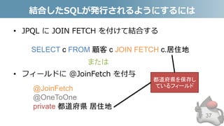 結合したSQLが発行されるようにするには
• JPQL に JOIN FETCH を付けて結合する
• フィールドに @JoinFetch を付与
37
SELECT c FROM 顧客 c JOIN FETCH c.居住地
@JoinFetch
@OneToOne
private 都道府県 居住地
または
都道府県を保存し
ているフィールド
 