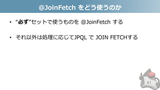 @JoinFetch をどう使うのか
• “必ず”セットで使うものを @JoinFetch する
• それ以外は処理に応じてJPQL で JOIN FETCHする
41
 