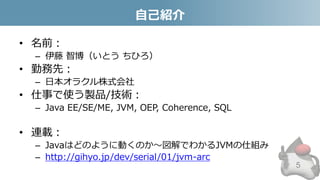 自己紹介
• 名前：
– 伊藤 智博（いとう ちひろ）
• 勤務先：
– 日本オラクル株式会社
• 仕事で使う製品/技術：
– Java EE/SE/ME, JVM, OEP, Coherence, SQL
• 連載：
– Javaはどのように動くのか～図解でわかるJVMの仕組み
– http://gihyo.jp/dev/serial/01/jvm-arc
5
 