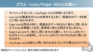 コラム –Lazy/Eager Joinとの違い-
• キャッシュすることと、Lazy/Eager Joinは別物になります。
• Lazy Joinは関連先のEntityを使用するときに、関連先のデータを新
たに問い合わせます。
• Eager Joinは問合せ時に、関連先のデータをさらに新たに問い合わ
せてEntityを構築しておき、使用時に新たな問合せをしません。
• Eager/Lazy Joinで、新たに問い合わせる際に、キャッシュされてい
ればキャッシュを使用し、キャッシュされていなければDBに問い合
わせます。
• Lazy/Eager Joinは新たに問い合わせるタイミングが異なるだけです。
51
実装系やバージョンにより、動作が異なる可能性があります
 