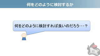 何をどのように検討するか
53
何をどのように検討すれば良いのだろう･･･？
 