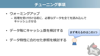 チューニング事項
• ウォーミングアップ
– 処理を受け付ける前に、必要なデータを全てを読み込んで
キャッシュさせる
• データ毎にキャッシュ数を検討する
• データ特性に合わせた参照を検討する
54
まず考えるのはこの3つ
 