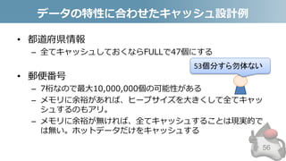 データの特性に合わせたキャッシュ設計例
• 都道府県情報
– 全てキャッシュしておくならFULLで47個にする
• 郵便番号
– 7桁なので最大10,000,000個の可能性がある
– メモリに余裕があれば、ヒープサイズを大きくして全てキャッ
シュするのもアリ。
– メモリに余裕が無ければ、全てキャッシュすることは現実的で
は無い。ホットデータだけをキャッシュする
56
53個分すら勿体ない
 