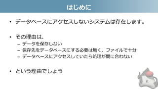 はじめに
• データベースにアクセスしないシステムは存在します。
• その理由は、
– データを保存しない
– 保存先をデータベースにする必要は無く、ファイルで十分
– データベースにアクセスしていたら処理が間に合わない
• という理由でしょう
6
 