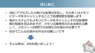 はじめに
• DBにアクセスしたら負けな処理は存在し、その多くはメモリ
にデータをキャッシュすることで処理時間を短縮します
• 他のシステムでもメモリにデータをキャッシュすれば処理時
間の短縮を見込めますが、メモリは揮発性のため永続化は難
しく、メモリ<->DB間での永続化の仕組みが必要です
• 自分でこんな仕組みを作るのは難しいです
• そんな時は、JPAを使いましょう！
7
 