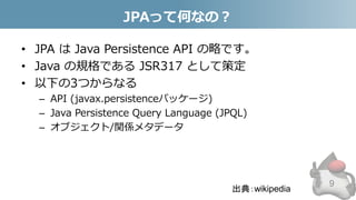 JPAって何なの？
• JPA は Java Persistence API の略です。
• Java の規格である JSR317 として策定
• 以下の3つからなる
– API (javax.persistenceパッケージ)
– Java Persistence Query Language (JPQL)
– オブジェクト/関係メタデータ
9
出典：wikipedia
 