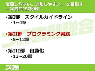 変更しやすい。追加しやすい。 を目指す
– 実践的JS勉強会
• 第I部 スタイルガイドライン
• 1~4章
• 第II部 プログラミング実践
• 5~12章
• 第III部 自動化
• 13~20章
 