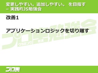 変更しやすい。追加しやすい。 を目指す
– 実践的JS勉強会
改善1
アプリケーションロジックを切り離す
 