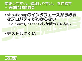 • showPopupのインタフェースから必要
なプロパティがわからない
• clientX, clientYしか使っていない
• テストしにくい
変更しやすい。追加しやすい。 を目指す
– 実践的JS勉強会
 