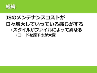 経緯
JSのメンテナンスコストが
日々増大していっている感じがする
• スタイルがファイルによって異なる
• コードを探すのが大変
 