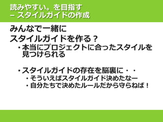 読みやすい。を目指す
– スタイルガイドの作成
みんなで一緒に
スタイルガイドを作る？
• 本当にプロジェクトに合ったスタイルを
見つけられる
• スタイルガイドの存在を脳裏に・・
• そういえばスタイルガイド決めたなー
• 自分たちで決めたルールだから守らねば！
 