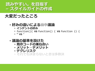 読みやすい。を目指す
– スタイルガイドの作成
大変だったところ
• 好みの違いによる論争議論
• インデントの好み
• function(){ vs function() { vs function () {
• “ vs ‘
• 議論の基準を設けた
• 既存コードの兼ね合い
• メリット・デメリット
• デグレリスク
• それでも決まらないときは多数決
 