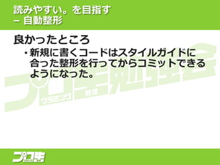 読みやすい。を目指す
– 自動整形
良かったところ
• 新規に書くコードはスタイルガイドに
合った整形を行ってからコミットできる
ようになった。
 