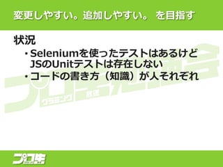 変更しやすい。追加しやすい。 を目指す
状況
• Seleniumを使ったテストはあるけど
JSのUnitテストは存在しない
• コードの書き方（知識）が人それぞれ
 