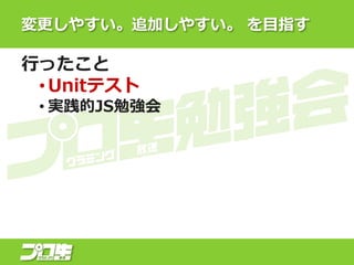 変更しやすい。追加しやすい。 を目指す
行ったこと
• Unitテスト
• 実践的JS勉強会
 