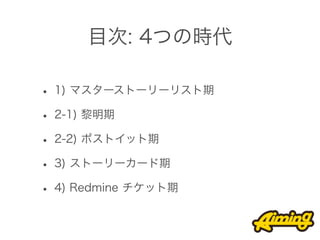 目次: 4つの時代

• 1) マスターストーリーリスト期
• 2-1) 黎明期
• 2-2) ポストイット期
• 3) ストーリーカード期
• 4) Redmine チケット期
 