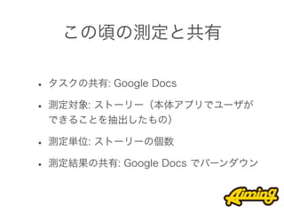 この頃の測定と共有

• タスクの共有: Google Docs
• 測定対象: ストーリー（本体アプリでユーザが
 できることを抽出したもの）

• 測定単位: ストーリーの個数
• 測定結果の共有: Google Docs でバーンダウン
 