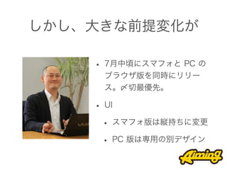 しかし、大きな前提変化が

    • 7月中頃にスマフォと PC の
     ブラウザ版を同時にリリー
     ス。〆切最優先。

    • UI
     • スマフォ版は縦持ちに変更
     • PC 版は専用の別デザイン
 