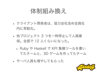 体制組み換え

• クライアント開発者は、協力会社含め全員社
 内に常駐化。

• 他プロジェクト 2 つを一時停止して人員確
 保。全部で 12 人くらいになった。

 • Ruby や Haskell で KPI 集積ツールを書い
  てたチームと、3D ゲームを作ってたチーム

• サーバ人員も増やしてもらった
 