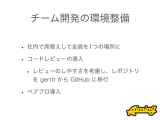 チーム開発の環境整備

• 社内で席替えして全員を1つの場所に
• コードレビューの導入
 • レビューのしやすさを考慮し、レポジトリ
  を gerrit から GitHub に移行

• ペアプロ導入
 