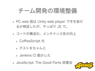 チーム開発の環境整備
• PC web 版は Unity web player で手を抜け
  るか検証したが、やっぱり JS で。

• コードの構造化、メンテナンス性の向上
 • CoﬀeeScript 化
 • テストをちゃんと
 • Jenkins CI 動かした
• JavaScript: The Good Parts 読書会
 