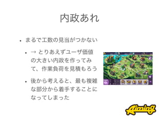 内政あれ

• まるで工数の見当がつかない
 • → とりあえずユーザ価値
  の大きい内政を作ってみ
  て、作業負荷を見積もろう

 • 後から考えると、最も複雑
  な部分から着手することに
  なってしまった
 