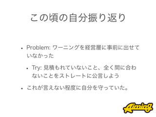 この頃の自分振り返り


• Problem: ワーニングを経営層に事前に出せて
 いなかった

 • Try: 見積もれていないこと、全く間に合わ
  ないことをストレートに公言しよう

• これが言えない程度に自分を守っていた。
 