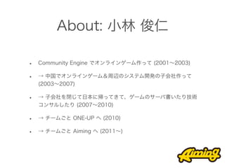 About: 小林 俊仁

•   Community Engine でオンラインゲーム作って (2001∼2003)

•   → 中国でオンラインゲーム＆周辺のシステム開発の子会社作って
    (2003∼2007)

•   → 子会社を閉じて日本に帰ってきて、ゲームのサーバ書いたり技術
    コンサルしたり (2007∼2010)

•   → チームごと ONE-UP へ (2010)

•   → チームごと Aiming へ (2011∼)
 