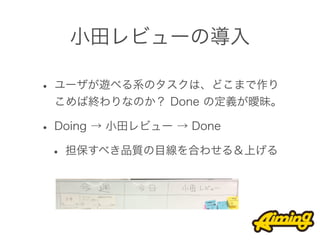 小田レビューの導入

• ユーザが遊べる系のタスクは、どこまで作り
 こめば終わりなのか？ Done の定義が曖昧。

• Doing → 小田レビュー → Done
 • 担保すべき品質の目線を合わせる＆上げる
 