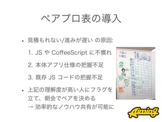 ペアプロ表の導入

• 見積もれない/進みが遅い の原因:
 1. JS や CoﬀeeScript に不慣れ

 2. 本体アプリ仕様の把握不足

 3. 既存 JS コードの把握不足

• 上記の理解度が高い人にフラグを
 立て、朝会でペアを決める
 → 効率的なノウハウ共有が可能に
 
