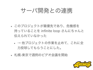 サーバ開発との連携

• このプロジェクトが最優先であり、危機感を
 持っていることを inﬁnite loop さんにちゃんと
 伝えられていなかった

 • → 他プロジェクトの作業を止めて、これに全
  力投球してもらうことにした。

• 札幌-東京で週例のビデオ会議を開始
 