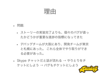 理由

•   問題:

    •   ストーリーの実装完了よりも、個々のバグが直っ
        たかどうかが重要な進捗の指標になってきた

    •   デバッグチームが大阪にあり、開発チームが東京
        と札幌にあった。 これら全体でやり取りができ
        る必要があった。

•   Skype チャットだと話が流れる → やりとりをチ
    ケットにしよう → バグもチケットにしよう
 