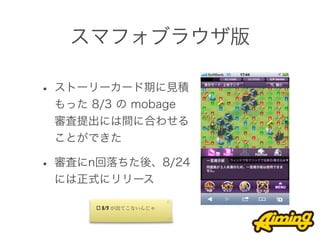 スマフォブラウザ版

• ストーリーカード期に見積
 もった 8/3 の mobage
 審査提出には間に合わせる
 ことができた

• 審査にn回落ちた後、8/24
 には正式にリリース

      [] 8/3 が出てこないんじゃ
 