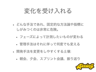 変化を受け入れる

• どんな手法であれ、固定的な方法論や指標に
 しがみつくのは非常に危険。

 • フェーズによって計測したいものが変わる
 • 管理手法はそれに伴って何度でも変える
• 開発手法を変更をしやすくする土壌:
 • 朝会、夕会、スプリント会議、振り返り
 