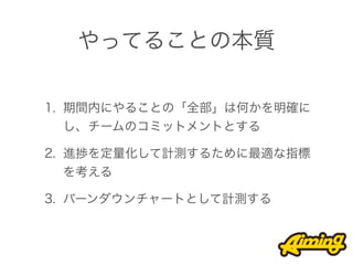 やってることの本質

1. 期間内にやることの「全部」は何かを明確に
   し、チームのコミットメントとする

2. 進捗を定量化して計測するために最適な指標
   を考える

3. バーンダウンチャートとして計測する
 